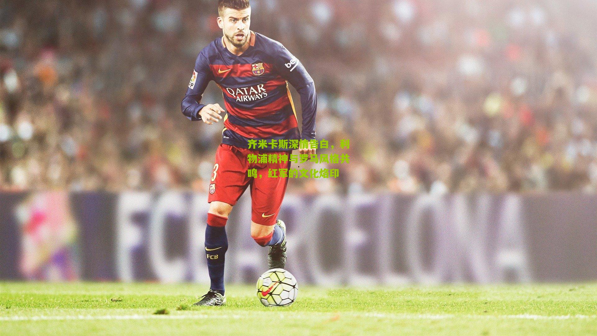 齐米卡斯深情告白,利物浦精神与罗马风格共鸣,红军的文化烙印