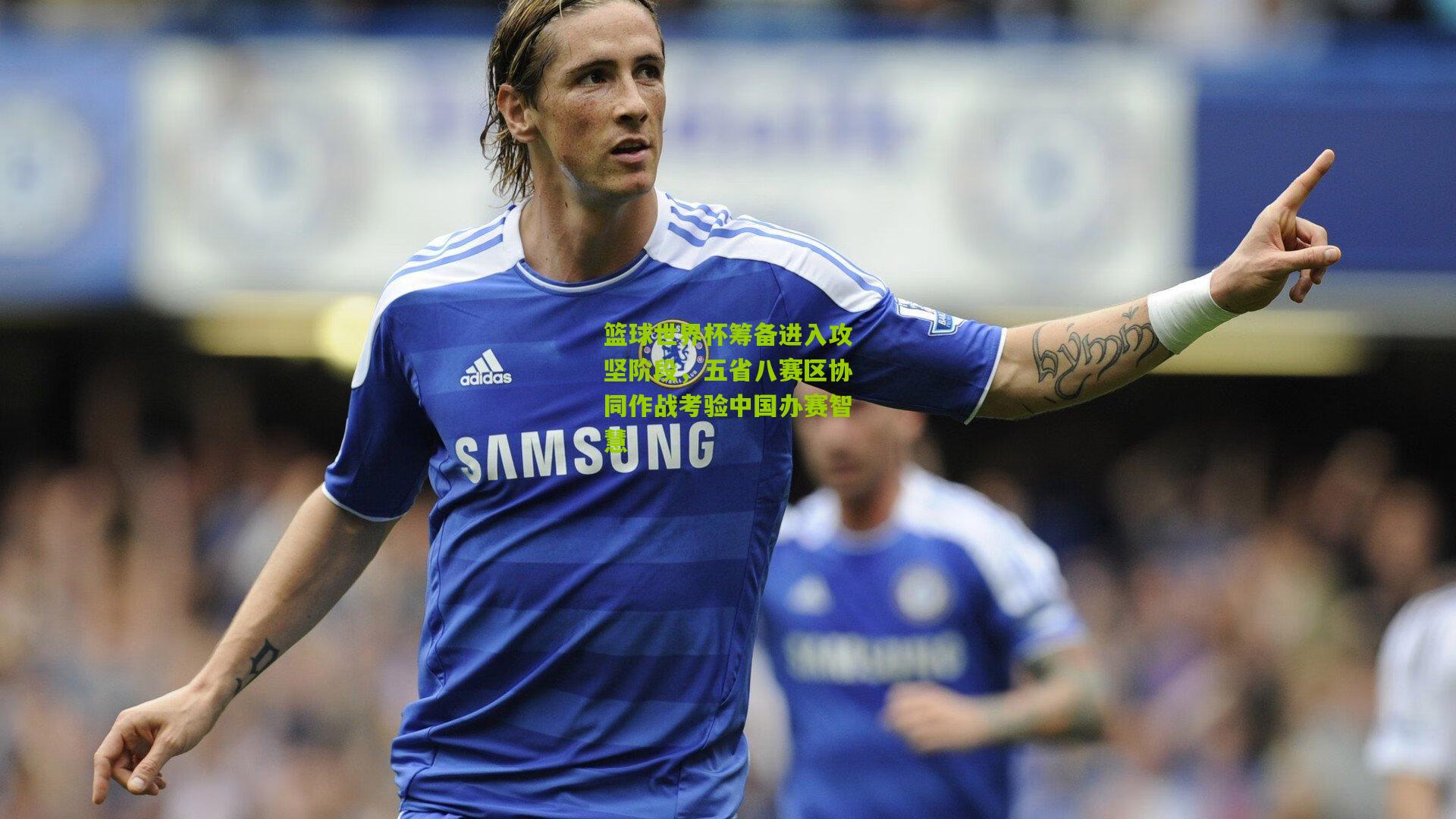 篮球世界杯筹备进入攻坚阶段，五省八赛区协同作战考验中国办赛智慧